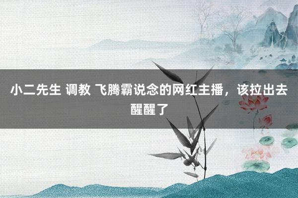 小二先生 调教 飞腾霸说念的网红主播，该拉出去醒醒了