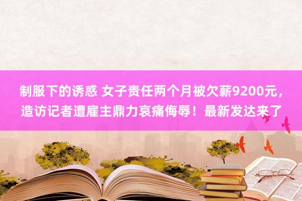 制服下的诱惑 女子责任两个月被欠薪9200元，造访记者遭雇主鼎力哀痛侮辱！最新发达来了