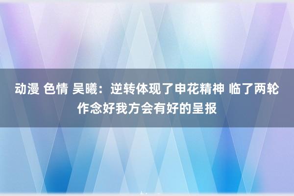 动漫 色情 吴曦：逆转体现了申花精神 临了两轮作念好我方会有好的呈报