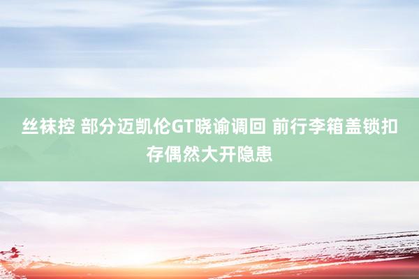 丝袜控 部分迈凯伦GT晓谕调回 前行李箱盖锁扣存偶然大开隐患