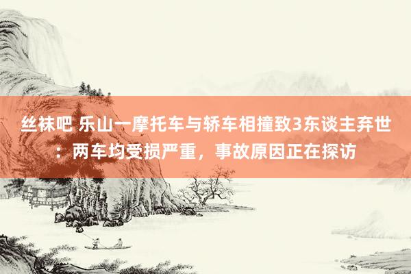 丝袜吧 乐山一摩托车与轿车相撞致3东谈主弃世：两车均受损严重，事故原因正在探访