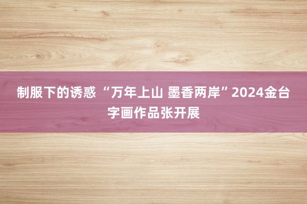 制服下的诱惑 “万年上山 墨香两岸”2024金台字画作品张开展