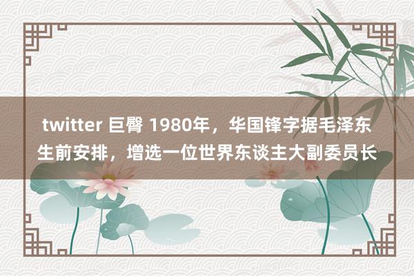 twitter 巨臀 1980年，华国锋字据毛泽东生前安排，增选一位世界东谈主大副委员长