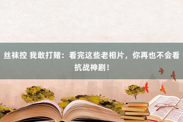 丝袜控 我敢打赌：看完这些老相片，你再也不会看抗战神剧！