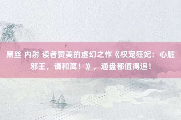 黑丝 内射 读者赞美的虚幻之作《权宠狂妃：心脏邪王，请和离！》，通盘都值得追！