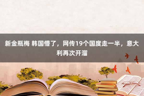 新金瓶梅 韩国懵了，网传19个国度走一半，意大利再次开溜