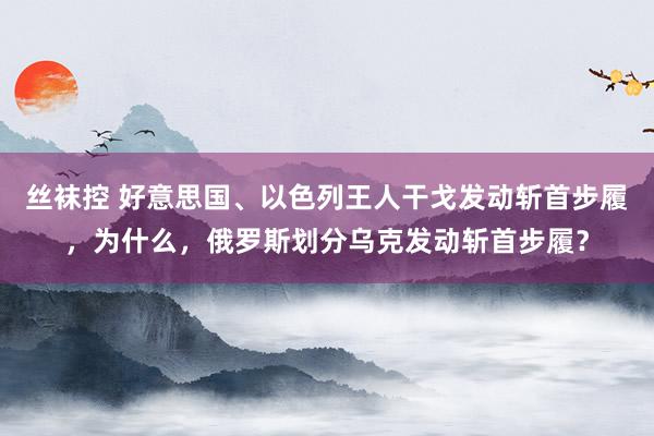 丝袜控 好意思国、以色列王人干戈发动斩首步履，为什么，俄罗斯划分乌克发动斩首步履？