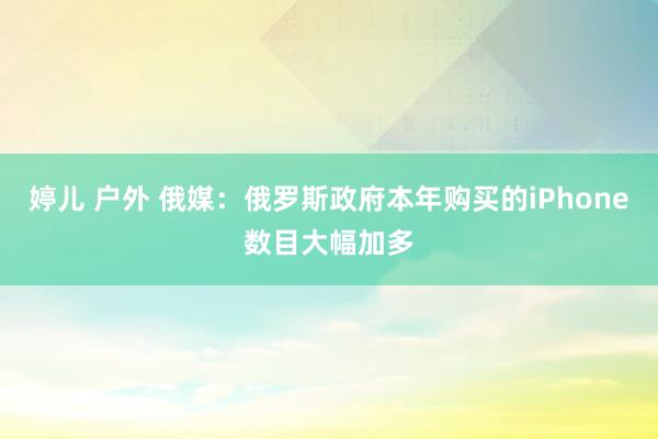 婷儿 户外 俄媒：俄罗斯政府本年购买的iPhone数目大幅加多