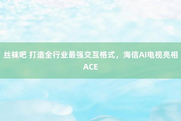 丝袜吧 打造全行业最强交互格式，海信AI电视亮相ACE