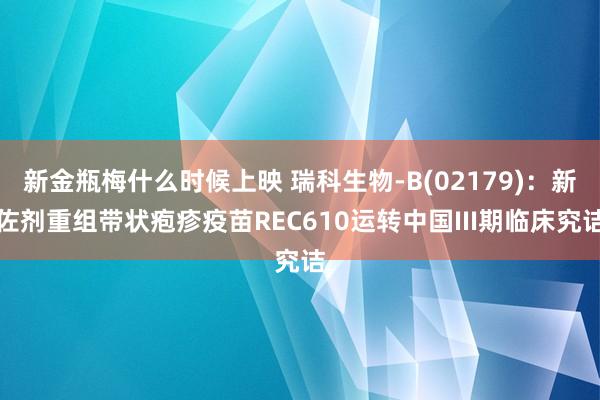 新金瓶梅什么时候上映 瑞科生物-B(02179)：新佐剂重组带状疱疹疫苗REC610运转中国III期临床究诘