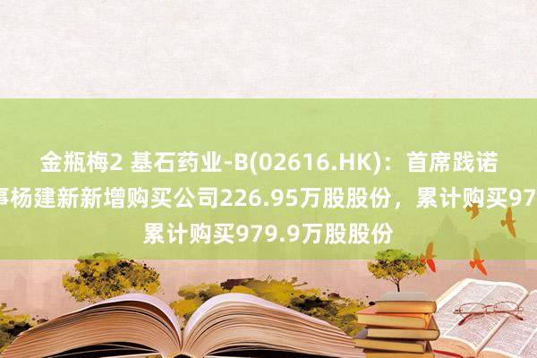 金瓶梅2 基石药业-B(02616.HK)：首席践诺官兼践诺董事杨建新新增购买公司226.95万股股份，累计购买979.9万股股份