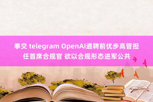 拳交 telegram OpenAI遴聘前优步高管担任首席合规官 欲以合规形态进军公共