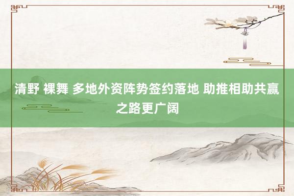 清野 裸舞 多地外资阵势签约落地 助推相助共赢之路更广阔