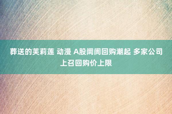 葬送的芙莉莲 动漫 A股阛阓回购潮起 多家公司上召回购价上限