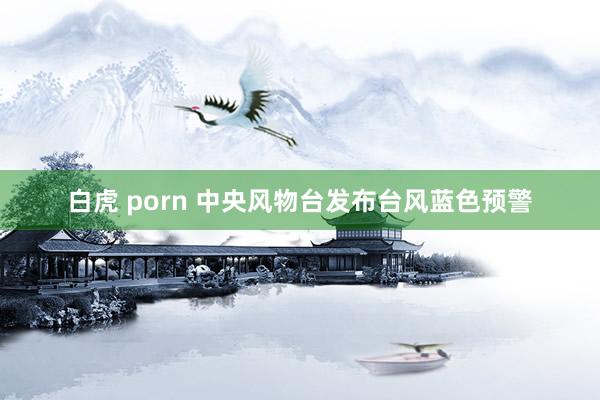 白虎 porn 中央风物台发布台风蓝色预警