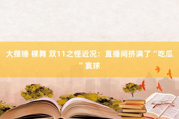 大摆锤 裸舞 双11之怪近况：直播间挤满了“吃瓜”寰球