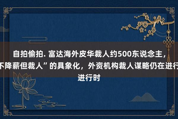 自拍偷拍. 富达海外皮华裁人约500东说念主，“不降薪但裁人”的具象化，外资机构裁人谋略仍在进行时