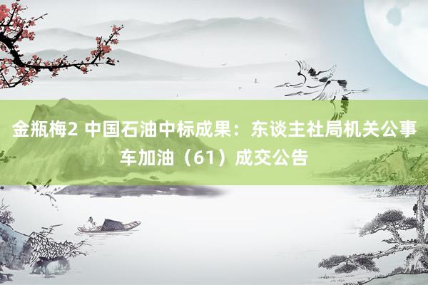 金瓶梅2 中国石油中标成果：东谈主社局机关公事车加油（61）成交公告