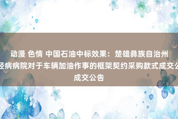 动漫 色情 中国石油中标效果：楚雄彝族自治州神经病病院对于车辆加油作事的框架契约采购款式成交公告