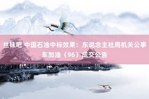 丝袜吧 中国石油中标效果：东说念主社局机关公事车加油（96）成交公告