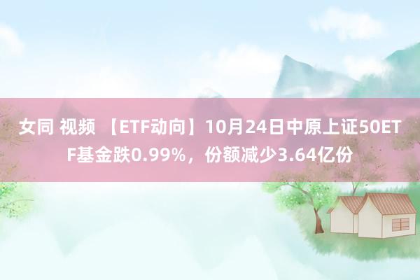 女同 视频 【ETF动向】10月24日中原上证50ETF基金跌0.99%，份额减少3.64亿份