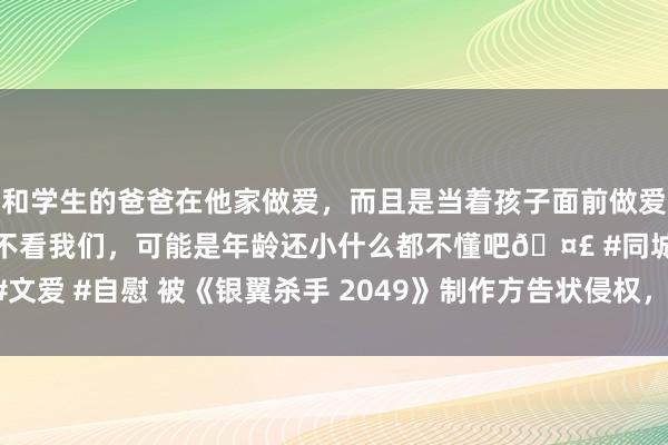 和学生的爸爸在他家做爱，而且是当着孩子面前做爱，太刺激了，孩子完全不看我们，可能是年龄还小什么都不懂吧🤣 #同城 #文爱 #自慰 被《银翼杀手 2049》制作方告状侵权，马斯克恢复“那是部烂片”