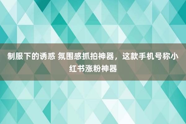 制服下的诱惑 氛围感抓拍神器，这款手机号称小红书涨粉神器