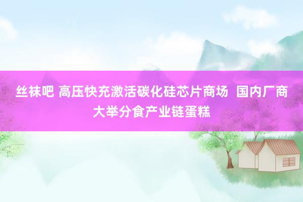 丝袜吧 高压快充激活碳化硅芯片商场  国内厂商大举分食产业链蛋糕