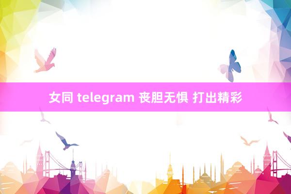 女同 telegram 丧胆无惧 打出精彩