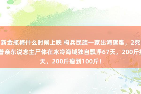 新金瓶梅什么时候上映 构兵民族一家出海落难，2死1活！他拴着亲东说念主尸体在冰冷海域独自飘浮67天，200斤瘦到100斤！