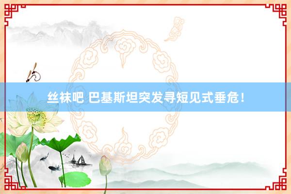 丝袜吧 巴基斯坦突发寻短见式垂危！