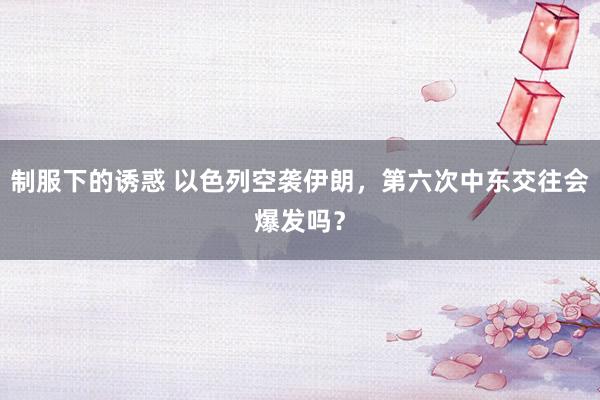 制服下的诱惑 以色列空袭伊朗，第六次中东交往会爆发吗？