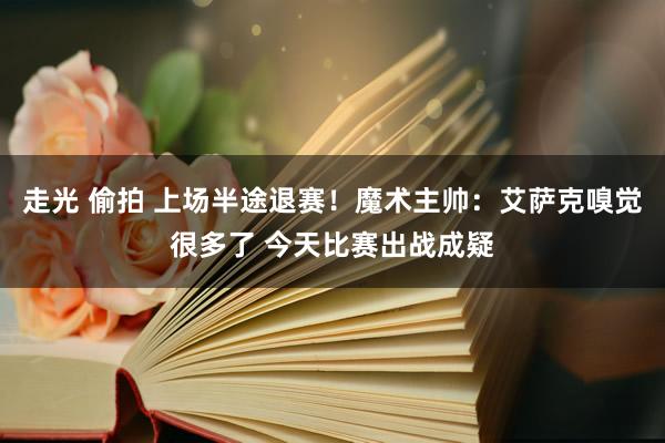 走光 偷拍 上场半途退赛！魔术主帅：艾萨克嗅觉很多了 今天比赛出战成疑