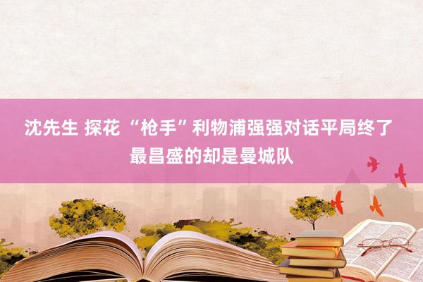 沈先生 探花 “枪手”利物浦强强对话平局终了 最昌盛的却是曼城队