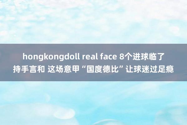 hongkongdoll real face 8个进球临了持手言和 这场意甲“国度德比”让球迷过足瘾