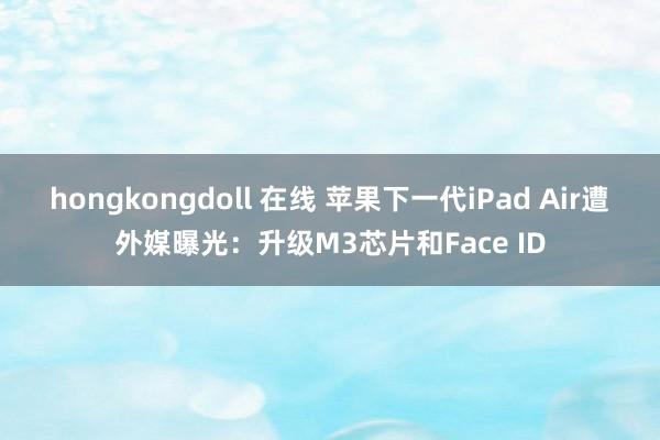 hongkongdoll 在线 苹果下一代iPad Air遭外媒曝光：升级M3芯片和Face ID