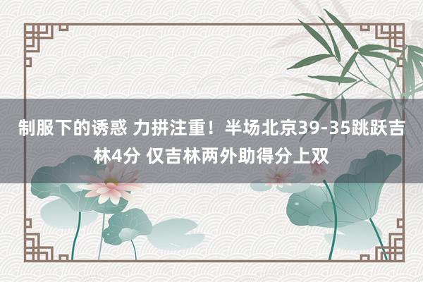 制服下的诱惑 力拼注重！半场北京39-35跳跃吉林4分 仅吉林两外助得分上双