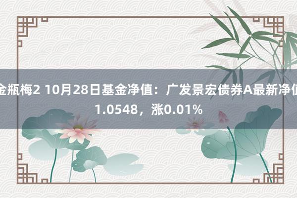 金瓶梅2 10月28日基金净值：广发景宏债券A最新净值1.0548，涨0.01%