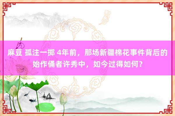 麻豆 孤注一掷 4年前，那场新疆棉花事件背后的始作俑者许秀中，如今过得如何？