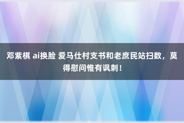 邓紫棋 ai换脸 爱马仕村支书和老庶民站扫数，莫得慰问惟有讽刺！