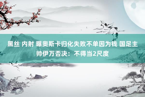 黑丝 内射 曝奥斯卡归化失败不单因为钱 国足主帅伊万否决：不得当2尺度