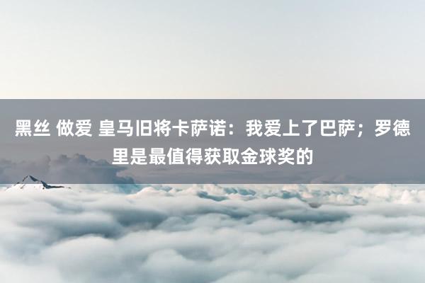 黑丝 做爱 皇马旧将卡萨诺：我爱上了巴萨；罗德里是最值得获取金球奖的