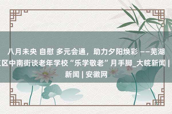 八月未央 自慰 多元会通，助力夕阳焕彩 ——芜湖市弋江区中南街谈老年学校“乐学敬老”月手脚_大皖新闻 | 安徽网