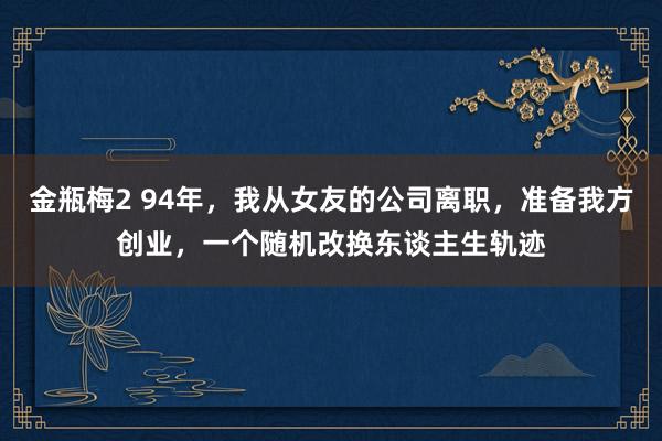 金瓶梅2 94年，我从女友的公司离职，准备我方创业，一个随机改换东谈主生轨迹