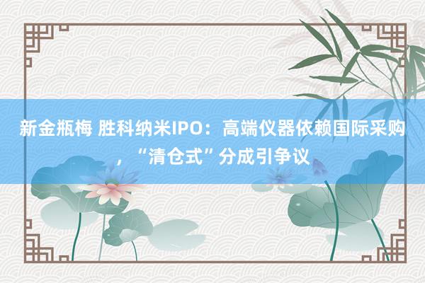 新金瓶梅 胜科纳米IPO：高端仪器依赖国际采购，“清仓式”分成引争议