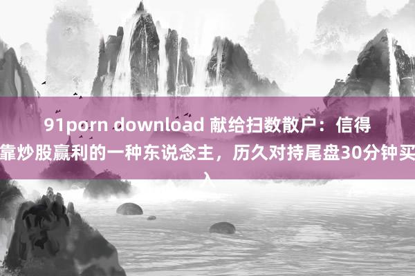 91porn download 献给扫数散户：信得过靠炒股赢利的一种东说念主，历久对持尾盘30分钟买入