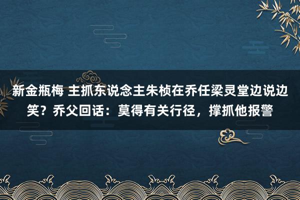 新金瓶梅 主抓东说念主朱桢在乔任梁灵堂边说边笑？乔父回话：莫得有关行径，撑抓他报警