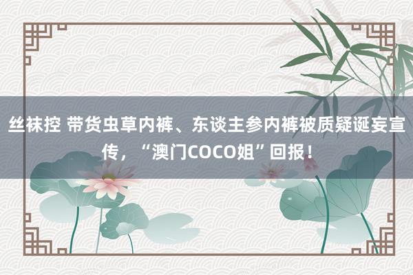 丝袜控 带货虫草内裤、东谈主参内裤被质疑诞妄宣传，“澳门COCO姐”回报！