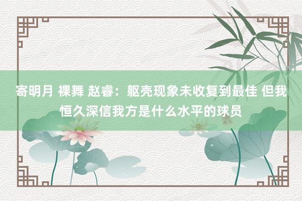 寄明月 裸舞 赵睿：躯壳现象未收复到最佳 但我恒久深信我方是什么水平的球员