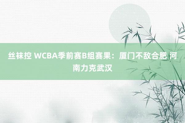 丝袜控 WCBA季前赛B组赛果：厦门不敌合肥 河南力克武汉